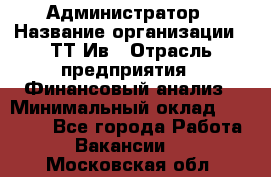 Администратор › Название организации ­ ТТ-Ив › Отрасль предприятия ­ Финансовый анализ › Минимальный оклад ­ 20 000 - Все города Работа » Вакансии   . Московская обл.